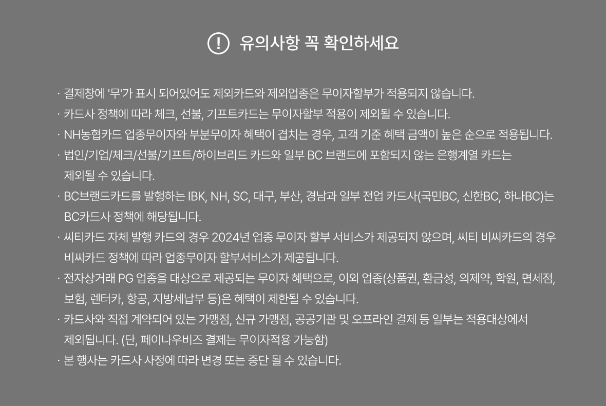유의사항 꼭 확인하세요 | 카드사 사정에 따라 일부 변경될 수 있습니다. | 일부 카드사에 따라 법인 / 개인사업자 카드 / 체크 / 기프트 / 선불 / 하이브리드 / 은행계열 카드(BC마크가 없는 NON BC카드 불가) 행사 제외 됩니다. | 전북은행카드 매입사가 기존 BC에서 KB로 변경됨에 따라 무이자혜택 중단(22.09.05~) | 무이자 건은 포인트 / 마일리지 적립 / 할인서비스 등 다른 혜택과 중복 적용되지 않습니다. | 공공기관 및 오프라인 가맹점, 직가맹점, 가맹점부담무이자가맹점, 전용가맹점은 적용 제외 될 수 있습니다. | 전 카드사 지방세 납부 무이자 제외됩니다.