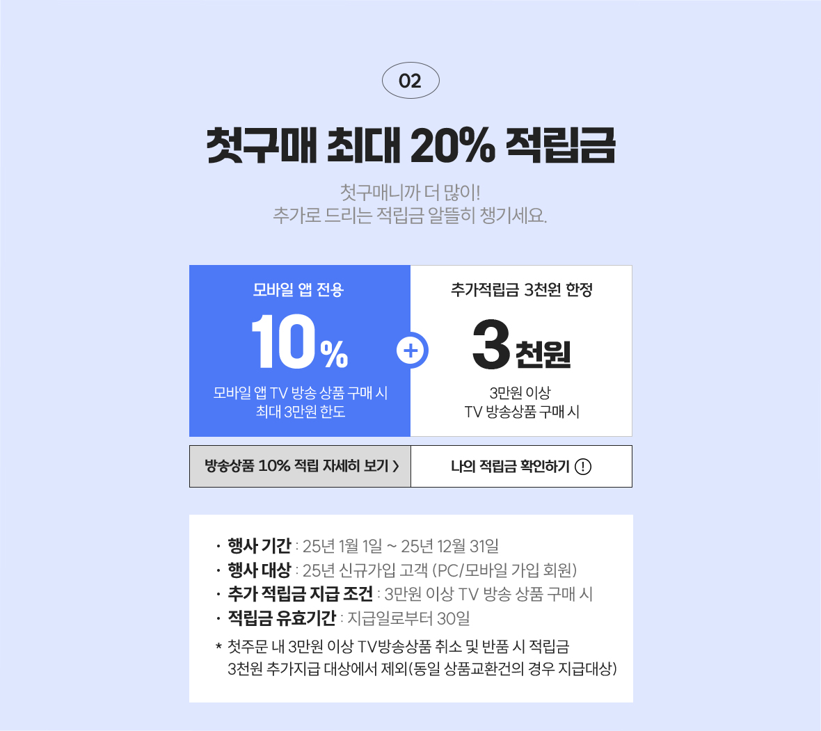 02 첫구매 최대 20% 적립금 / 첫구매니까 더 많이! 추가로 드리는 적립금 알뜰히 챙기세요 / 모바일 앱 전용 10%(모바일 앱 TV 방송상품 구매 시 최대 3만원 한도), 모바일 앱 전용 첫구매 추가 적립금 3천원(모바일 앱 3만원 이상 tv 방송상품 구매 시)