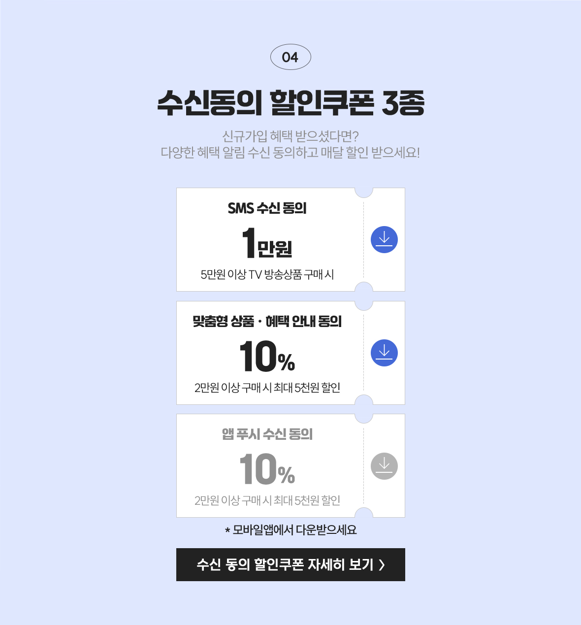 04 수신 동의 할인쿠폰 3종 / 신규가입 혜택 받으셨다면? 다양한 혜택 알림 수신 동의하고 매달 할인 받으세요! / SMS 수신 동의 1만원(5만원 이상 TV 방송상품 구매 시), 맞춤형 상품&middlt;혜택 안내 동의 10%(2만원 이상 구매 시 최대 3천원 할인), 앱 푸시 수신 동의 10%(2만원 이상 구매 시 최대 3천원 할인)