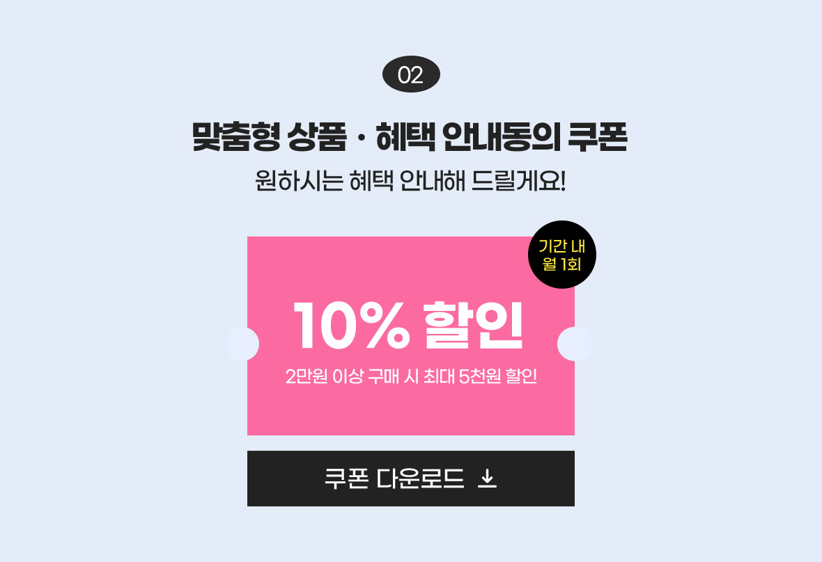 02 맞춤형 상품·혜택 안내동의 쿠폰 원하시는 혜택 안내해 드릴게요! / 10% 할인 2만원 이상 구매 시 최대 5천원 할인