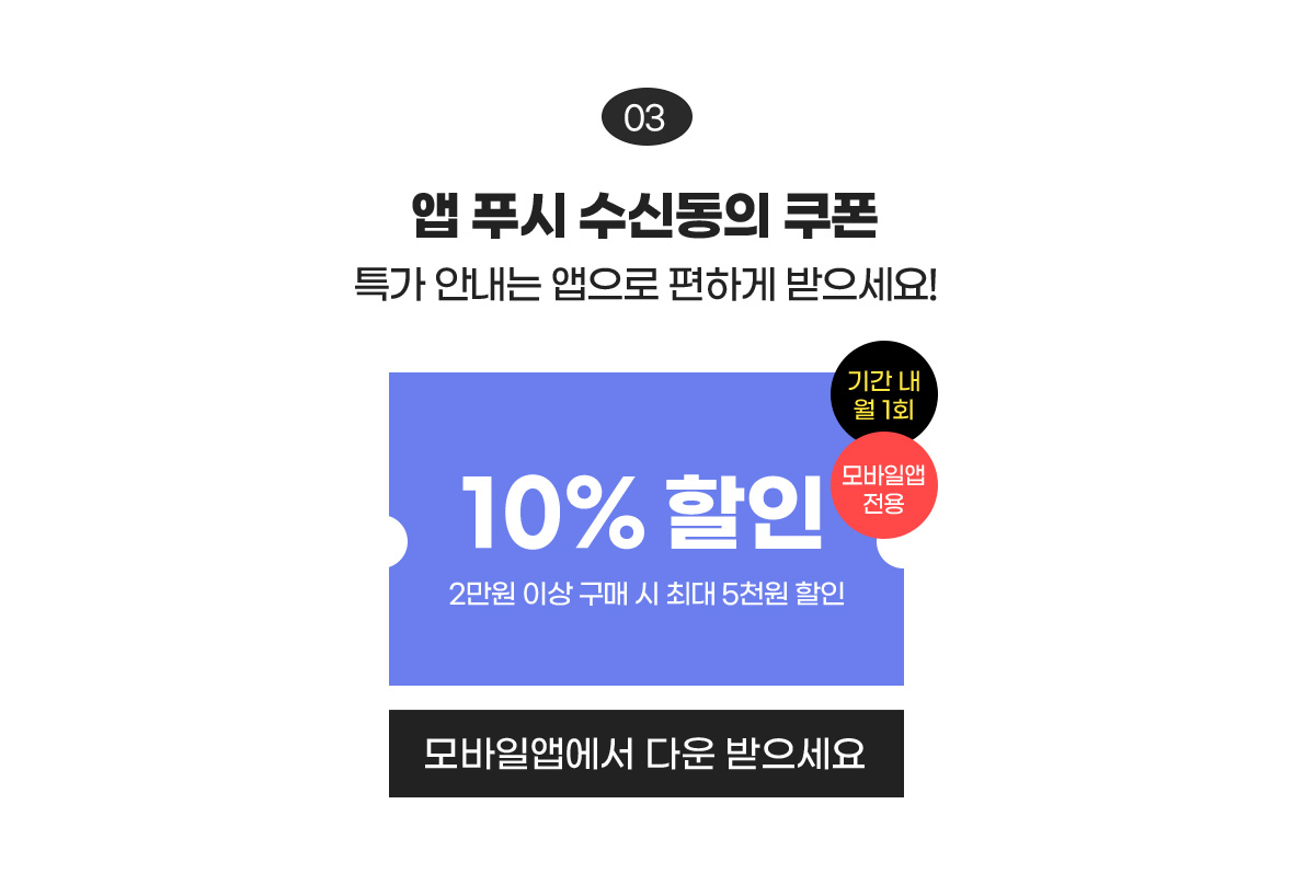 03 앱 푸시 수신동의 쿠폰 특가 안내는 앱으로 편하게 받으세요! / 10% 할인 2만원 이상 구매 시 최대 5천원 할인, 기간 내 월 1회 모바일앱 전용 / 모바일앱에서 다운받으세요