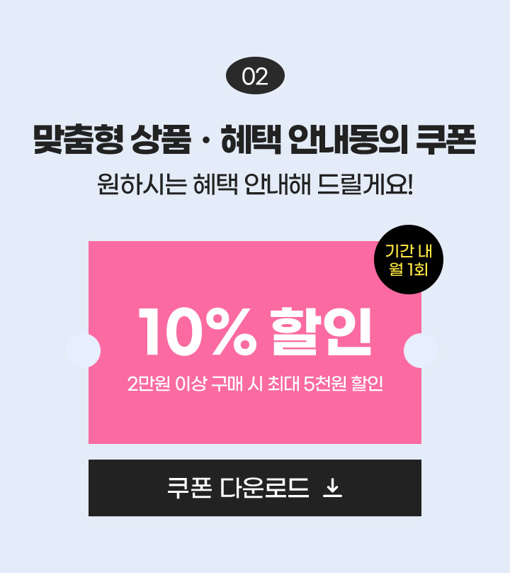 02 맞춤형 상품·혜택 안내동의 쿠폰 원하시는 혜택 안내해 드릴게요! / 10% 할인 2만원 이상 구매 시 최대 5천원 할인