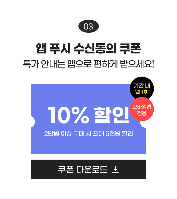 03 앱 푸시 수신동의 쿠폰 특가 안내는 앱으로 편하게 받으세요! / 10% 할인 2만원 이상 구매 시 최대 5천원 할인, 기간 내 월 1회 모바일앱 전용