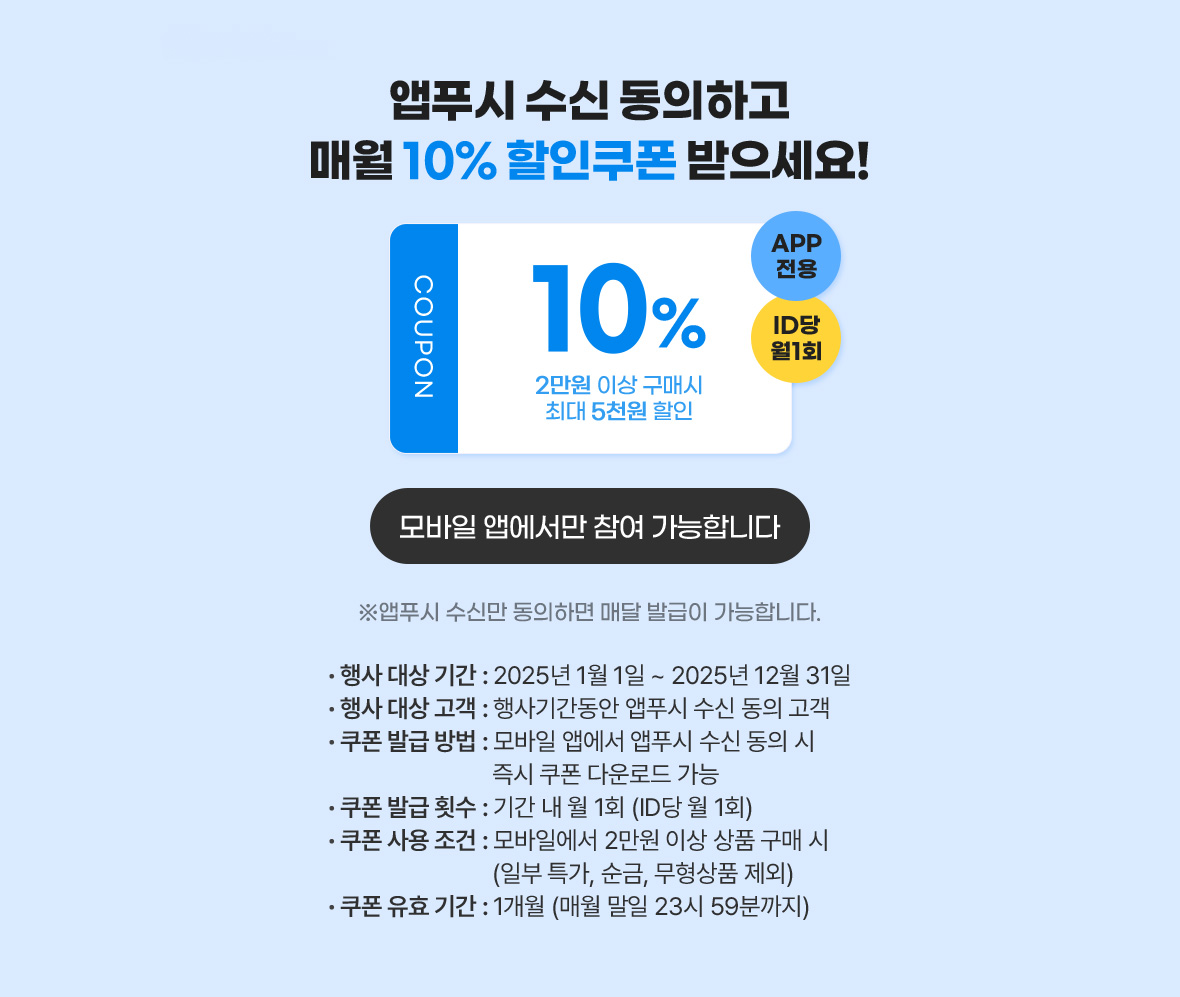 앱푸시 수신 동의하고 매월 10% 할인쿠폰 받으세요! / APP전용, ID당 월1회, COUPON 10% 2만원 이상 구매시 최대 5천원 할인 / 앱푸시 수신만 동의하면 매달 발급이 가능합니다. / 모바일 앱에서만 참여 가능합니다