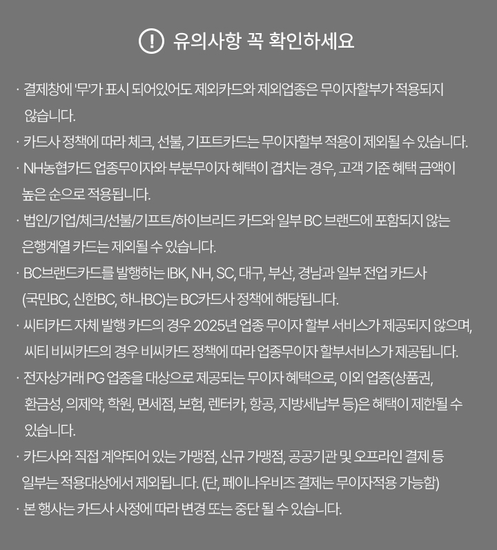 유의사항 꼭 확인하세요 | 결제창에 '무'가 표시되어있어도 제외카드와 제외업종은 무이자할부가 적용되지 않습니다.  | 카드사 정책에 따라 체크, 선불, 기프트카드는 무이자할부 적용이 제외될 수 있습니다. | NH농협카드 업종무이자와 부분무이자 혜택이 겹치는 경우, 고객 기준 혜택 금액이 높은 순으로 적용됩니다. | 법인/기업/체크/선불/기프트/하이브리드 카드와 일부 BC 브랜드에 포함되지 않는 은행계열 카드는 제외될 수 있습니다. | BC브랜드카드를 발행하는 IBK, NH, SC, 대구, 부산, 경남과 일부 전업 카드사(국민BC, 신한BC, 하나BC)는 BC카드사 정책에 해당됩니다. | 씨티카드 자체 발행 카드의 경우 2025년 업종 무이자 할부 서비스가 제공되지 않으며, 씨티 비씨카드의 경우 비씨카드 정책에 따라 업종무이자 할부서비스가 제공됩니다. | 전자상거래 PG 업종을 대상으로 제공되는 무이자 혜택으로, 이외 업종(상품권, 환금성, 의제약, 학원, 면세점, 보험, 렌터카, 항공, 지방세납부 등)은 혜택이 제한될 수 있습니다. | 카드사와 직접 계약되어 있는 가맹점, 신규 가맹점, 공공기관 및 오프라인 결제 등 일부는 적용대상에서 제외됩니다. (단, 페이나우비즈 결제는 무이자적용 가능함) | 본 행사는 카드사 사정에 따라 변경 또는 중단 될 수 있습니다.
