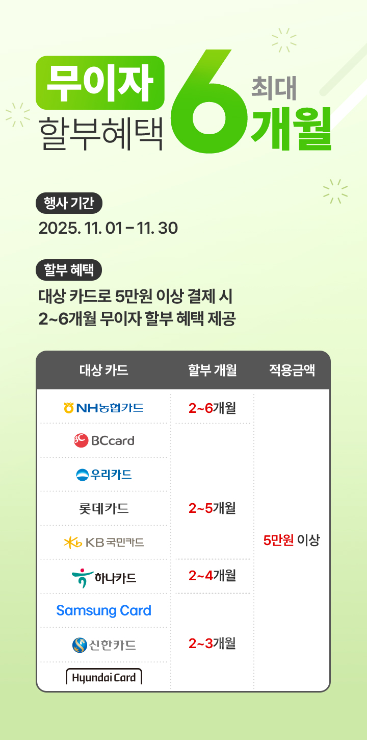 무이자 할부혜택 최대 6개월 | 행사기간 : 2025. 11. 01 ~ 11. 30 | 할부혜택 : 대상 카드로 5만원 이상 결제 시 2~6개월 무이자 할부 혜택 제공 | NH농협카드 2~6개월 무이자 할부 / 비씨카드, 우리카드, 롯데카드, KB국민카드 2~5개월 무이자 할부 / 하나카드 2~4개월 무이자 할부 / 삼성카드, 신한카드, 현대카드 2~3개월 무이자 할부